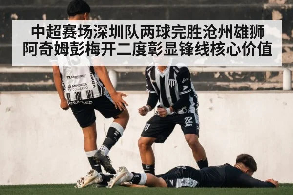 中超赛场深圳队两球完胜沧州雄狮 阿奇姆彭梅开二度彰显锋线核心价值 - jiuyou game